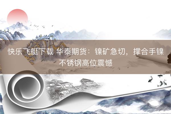 快乐飞艇下载 华泰期货：镍矿急切，撑合手镍不锈钢高位震憾
